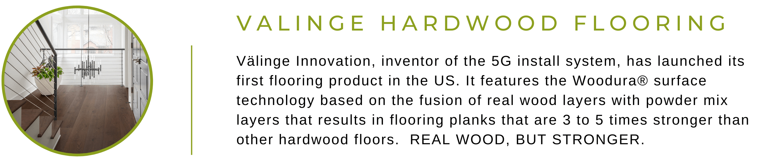 Valinge Hardwood Flooring. Valinge Innovation, inventor of the 5G install system, has launched its first flooring product in the United States. It features the Woodura surface technology based on the fusion of real wood layers with powder mix layers that results in flooring planks that are 3 to 5 times stronger than other hardwood floors. Real Wood, But Stronger.